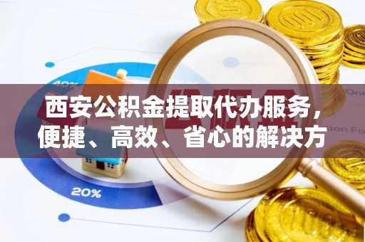 海兴西安公积金提取代办服务，便捷、高效、省心的解决方案